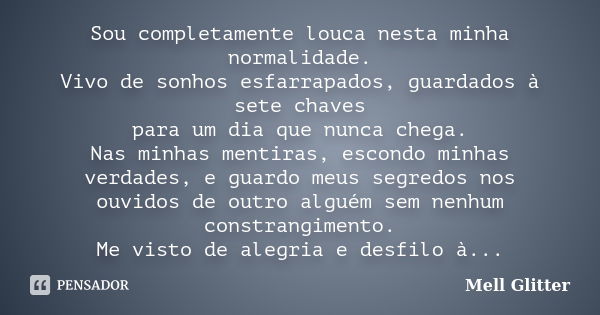 Sou completamente louca nesta minha normalidade. Vivo de sonhos esfarrapados, guardados à sete chaves para um dia que nunca chega. Nas minhas mentiras, escondo ... Frase de Mell Glitter.