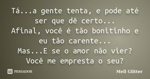 Tá...a gente tenta, e pode até ser que dê certo... Afinal, você é tão bonitinho e eu tão carente... Mas...E se o amor não vier? Você me empresta o seu?... Frase de Mell Glitter.