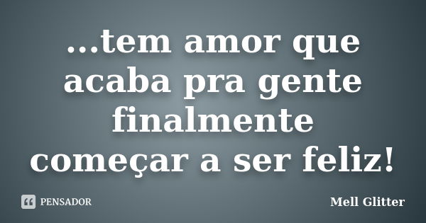 ...tem amor que acaba pra gente finalmente começar a ser feliz!... Frase de Mell Glitter.