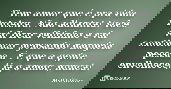 Tem amor que é pra vida inteira. Não adianta! Você vai ficar velhinho e vai continuar pensando naquela pessoa . É que a gente envelhece, já o amor, nunca!... Frase de Mell Glitter.
