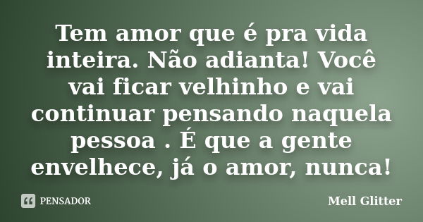 Tem amor que é pra vida inteira. Não adianta! Você vai ficar velhinho e vai continuar pensando naquela pessoa . É que a gente envelhece, já o amor, nunca!... Frase de Mell Glitter.