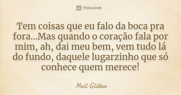 Tem coisas que eu falo da boca pra fora...Mas quando o coração fala por mim, ah, dai meu bem, vem tudo lá do fundo, daquele lugarzinho que só conhece quem merec... Frase de Mell Glitter.