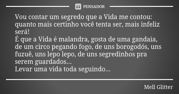 Vou contar um segredo que a Vida me contou: quanto mais certinho você tenta ser, mais infeliz será! É que a Vida é malandra, gosta de uma gandaia, de um circo p... Frase de Mell Glitter.