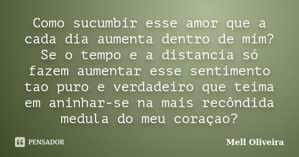 Como sucumbir esse amor que a cada dia aumenta dentro de mim? Se o tempo e a distancia só fazem aumentar esse sentimento tao puro e verdadeiro que teima em anin... Frase de Mell Oliveira.