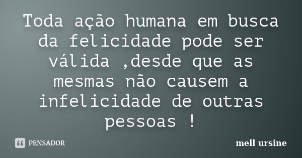 Toda ação humana em busca da felicidade pode ser válida ,desde que as mesmas não causem a infelicidade de outras pessoas !... Frase de Mell ursine.