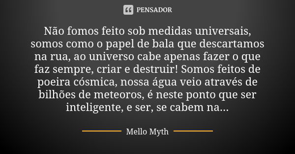 Não fomos feito sob medidas universais, somos como o papel de bala que descartamos na rua, ao universo cabe apenas fazer o que faz sempre, criar e destruir! Som... Frase de Mello Myth.