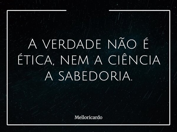 A verdade não é ética, nem a ciência a sabedoria.... Frase de melloricardo.