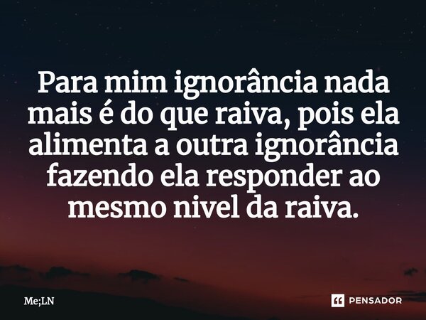 Para mim ignorância nada mais é do que raiva, pois ela alimenta a outra ignorância fazendo ela responder ao mesmonivel da raiva.... Frase de Me;LN.