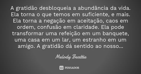 A gratidão desbloqueia a abundância da vida. Ela torna o que temos em suficiente, e mais. Ela torna a negação em aceitação, caos em ordem, confusão em claridade... Frase de Melody Beattie.