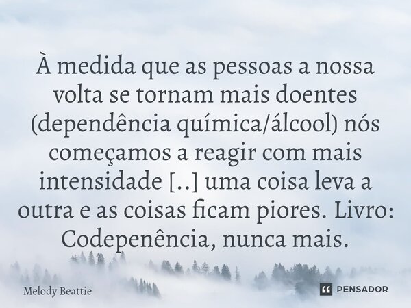 À medida que as pessoas a nossa volta se tornam mais doentes (dependência química/álcool) nós começamos a reagir com mais intensidade [..] uma coisa leva a outr... Frase de Melody Beattie.