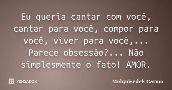 Eu queria cantar com você, cantar para você, compor para você, viver para você,... Parece obsessão?... Não simplesmente o fato! AMOR.... Frase de Melquisedek Carmo.