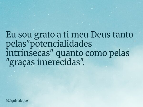 Eu sou grato a ti meu Deus tanto pelas "potencialidades intrínsecas" quanto como pelas "graças imerecidas".... Frase de Melquisedeque.