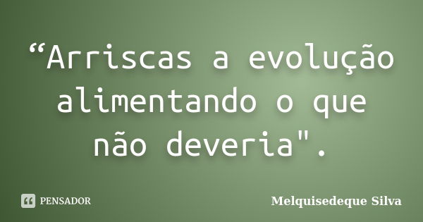 “Arriscas a evolução alimentando o que não deveria".... Frase de Melquisedeque Silva.