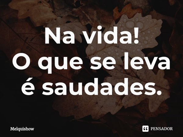 Na vida!
O que se leva é saudades.... Frase de Melquishow.