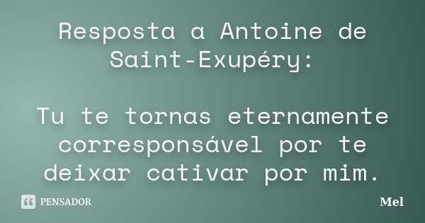 Resposta a Antoine de Saint-Exupéry: Tu te tornas eternamente corresponsável por te deixar cativar por mim.... Frase de Mel.