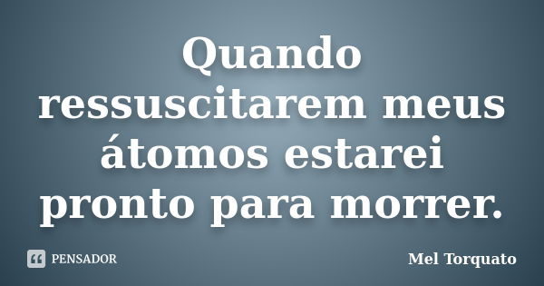 Quando ressuscitarem meus átomos estarei pronto para morrer.... Frase de Mel Torquato.