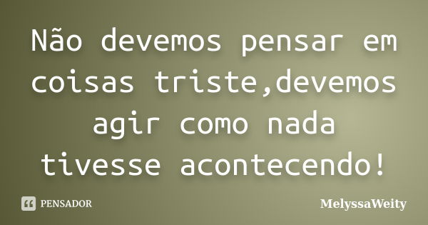 Não devemos pensar em coisas triste,devemos agir como nada tivesse acontecendo!... Frase de MelyssaWeity.