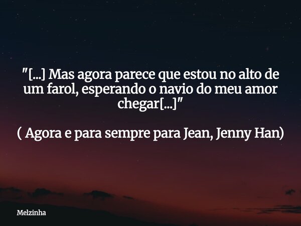 "[...] Mas agora parece que estou no alto de um farol, esperando o navio do meu amor chegar[...]" ( Agora e para sempre para Jean, Jenny Han)... Frase de Melzinha.