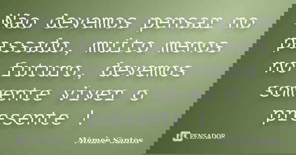 Não devemos pensar no passado, muito menos no futuro, devemos somente viver o presente !... Frase de Memêe Santos.