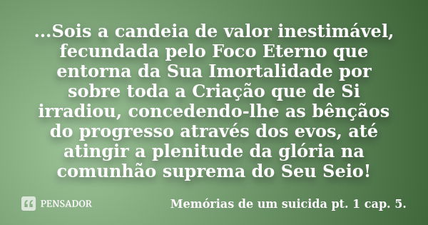 ...Sois a candeia de valor inestimável, fecundada pelo Foco Eterno que entorna da Sua Imortalidade por sobre toda a Criação que de Si irradiou, concedendo-lhe a... Frase de Memórias de um suicida – pt. 1 cap. 5..