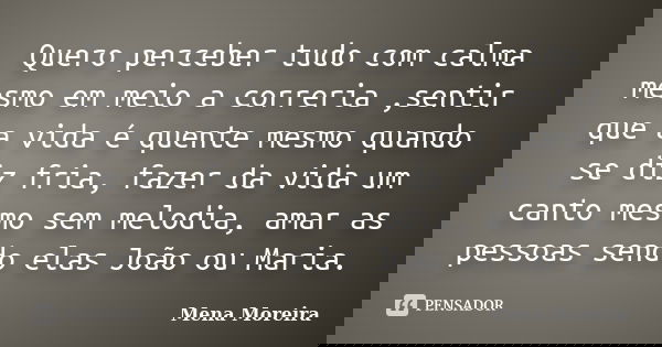 Quero perceber tudo com calma mesmo em meio a correria ,sentir que a vida é quente mesmo quando se diz fria, fazer da vida um canto mesmo sem melodia, amar as p... Frase de Mena Moreira.