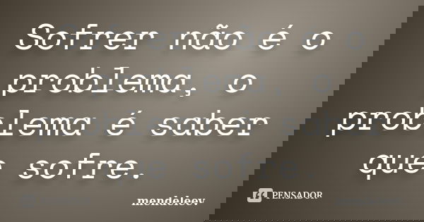 Sofrer não é o problema, o problema é saber que sofre.... Frase de mendeleev.