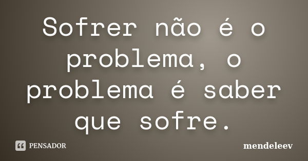 Sofrer não é o problema, o problema é saber que sofre.... Frase de mendeleev.