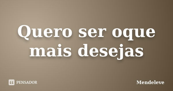 Quero ser oque mais desejas... Frase de Mendeleve.