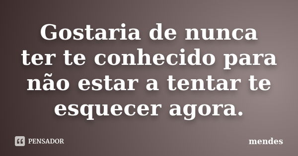 Gostaria de nunca ter te conhecido para não estar a tentar te esquecer agora.... Frase de Mendes.