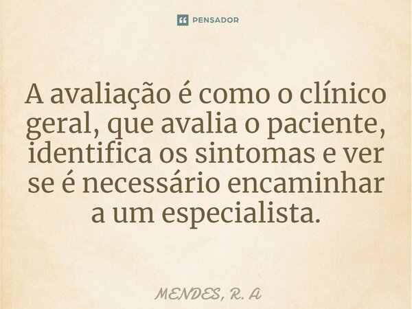 ⁠A avaliação é como o clínico geral, que avalia o paciente, identifica os sintomas e ver se é necessário encaminhar a um especialista.... Frase de MENDES, R. A.