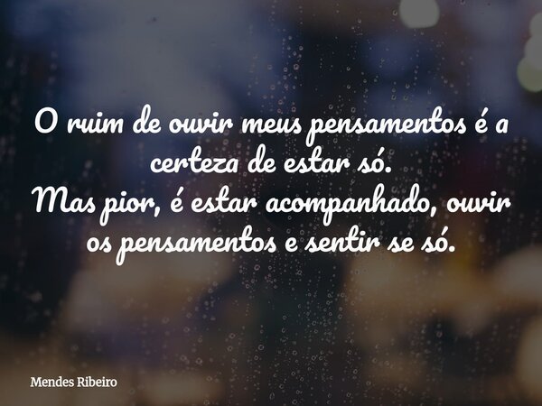 O ruim de ouvir meus pensamentos é a certeza de estar só. Mas pior, é estar acompanhado, ouvir os pensamentos e sentir se só.... Frase de Mendes Ribeiro.