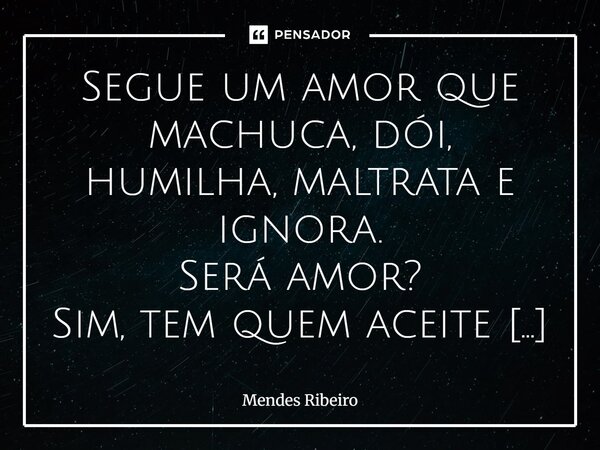 Segue um amor que machuca, dói, humilha, maltrata e ignora. Será amor? Sim, tem quem aceite migalhas por não saber ser amado.... Frase de Mendes Ribeiro.