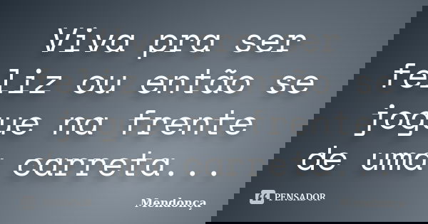 Viva pra ser feliz ou então se jogue na frente de uma carreta...... Frase de mendonça.