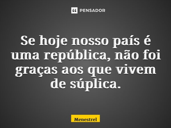 ⁠Se hoje nosso país é uma república, não foi graças aos que vivem de súplica.... Frase de Menestrel.