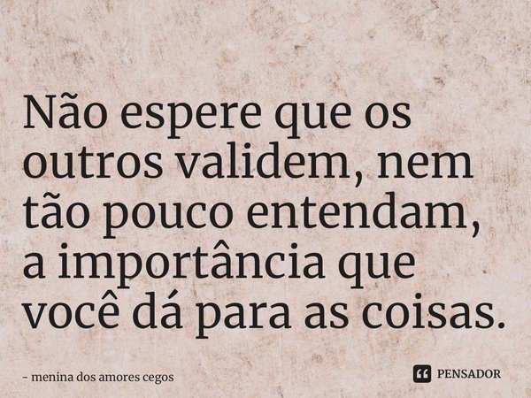 ⁠Não espere que os outros validem, nem tão pouco entendam, a importância que você dá para as coisas.... Frase de menina dos amores cegos.