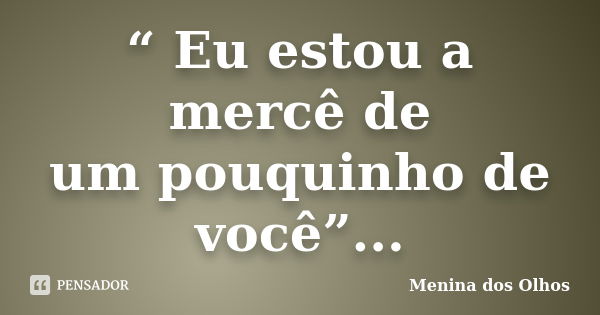 “ Eu estou a mercê de um pouquinho de você”...... Frase de Menina dos Olhos.