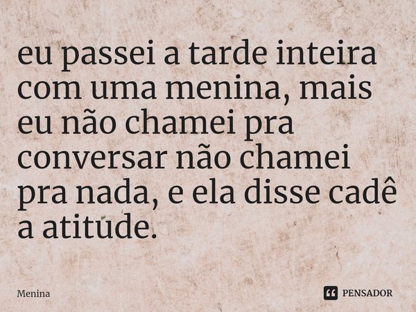 ⁠eu passei a tarde inteira com uma menina, mais eu não chamei pra conversar não chamei pra nada, e ela disse cadê a atitude.... Frase de menina.