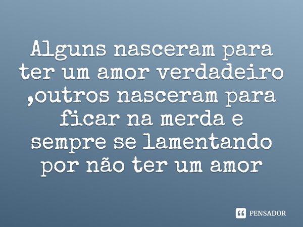 Alguns nasceram para ter um amor verdadeiro, outros nasceram para ficar na merda e sempre se lamentando por não ter um amor