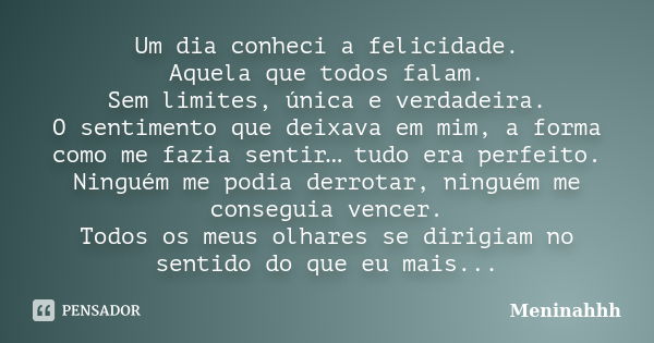 Um dia conheci a felicidade. Aquela que todos falam. Sem limites, única e verdadeira. O sentimento que deixava em mim, a forma como me fazia sentir… tudo era pe... Frase de Meninahhh.