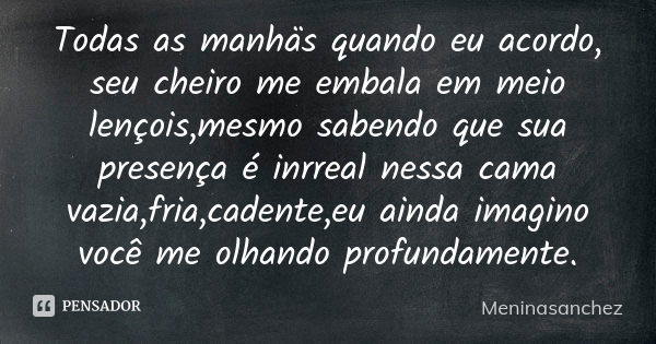 Todas as manhäs quando eu acordo, seu cheiro me embala em meio lençois,mesmo sabendo que sua presença é inrreal nessa cama vazia,fria,cadente,eu ainda imagino v... Frase de Meninasanchez.