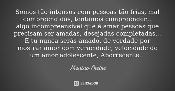 Somos tão intensos com pessoas tão frias, mal compreendidas, tentamos compreender... algo incompreensível que é amar pessoas que precisam ser amadas, desejadas ... Frase de Menino Freire.