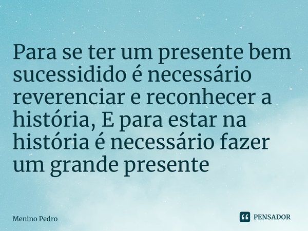 ⁠Para se ter um presente bem sucessidido é necessário reverenciar e reconhecer a história, E para estar na história é necessário fazer um grande presente... Frase de Menino Pedro.