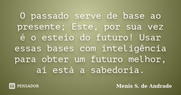 O passado serve de base ao presente; Este, por sua vez é o esteio do futuro! Usar essas bases com inteligência para obter um futuro melhor, ai está a sabedoria.... Frase de Menis S. de Andrade.