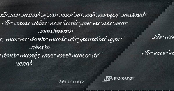Eu sou errado e pra você eu não mereço, entendo Por causa disso você acha que eu sou sem sentimento Sou novo, mas eu tenho muita dor guardada aqui dentro Por vo... Frase de Meno Tody.