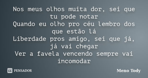 Nos meus olhos muita dor, sei que tu pode notar Quando eu olho pro céu lembro dos que estão lá Liberdade pros amigo, sei que já, já vai chegar Ver a favela venc... Frase de Meno Tody.