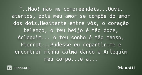 "..Não! não me compreendeis...Ouvi, atentos, pois meu amor se compõe do amor dos dois.Hesitante entre vós, o coração balanço, o teu beijo é tão doce, Arleq... Frase de Menotti.