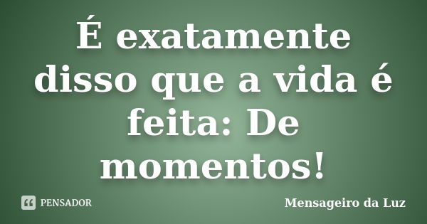 É exatamente disso que a vida é feita: De momentos!... Frase de Mensageiro da Luz.