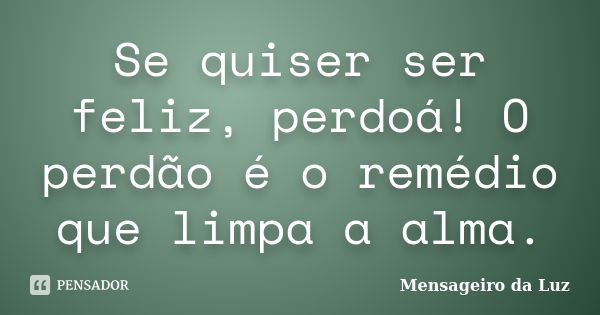 Se quiser ser feliz, perdoá! O perdão é o remédio que limpa a alma.﻿... Frase de Mensageiro da Luz.