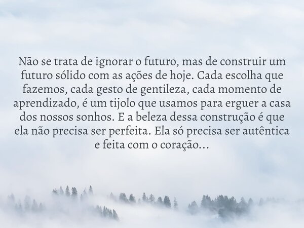Não se trata de ignorar o futuro, mas de construir um futuro sólido com as ações de hoje. Cada escolha que fazemos, cada gesto de gentileza, cada momento de apr... Frase de Mensageiro Leal.