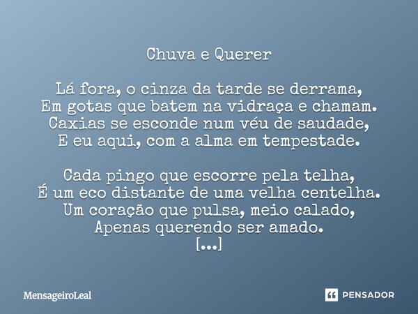 Chuva e Querer Lá fora, o cinza da tarde se derrama, Em gotas que batem na vidraça e chamam. Caxias se esconde num véu de saudade, E eu aqui, com a alma em tem... Frase de MensageiroLeal.